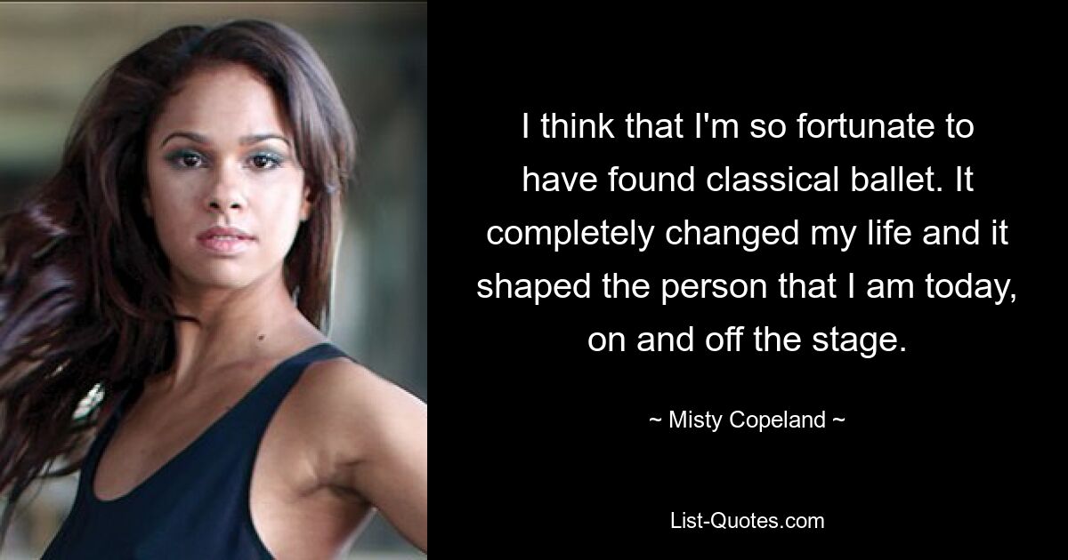 I think that I'm so fortunate to have found classical ballet. It completely changed my life and it shaped the person that I am today, on and off the stage. — © Misty Copeland