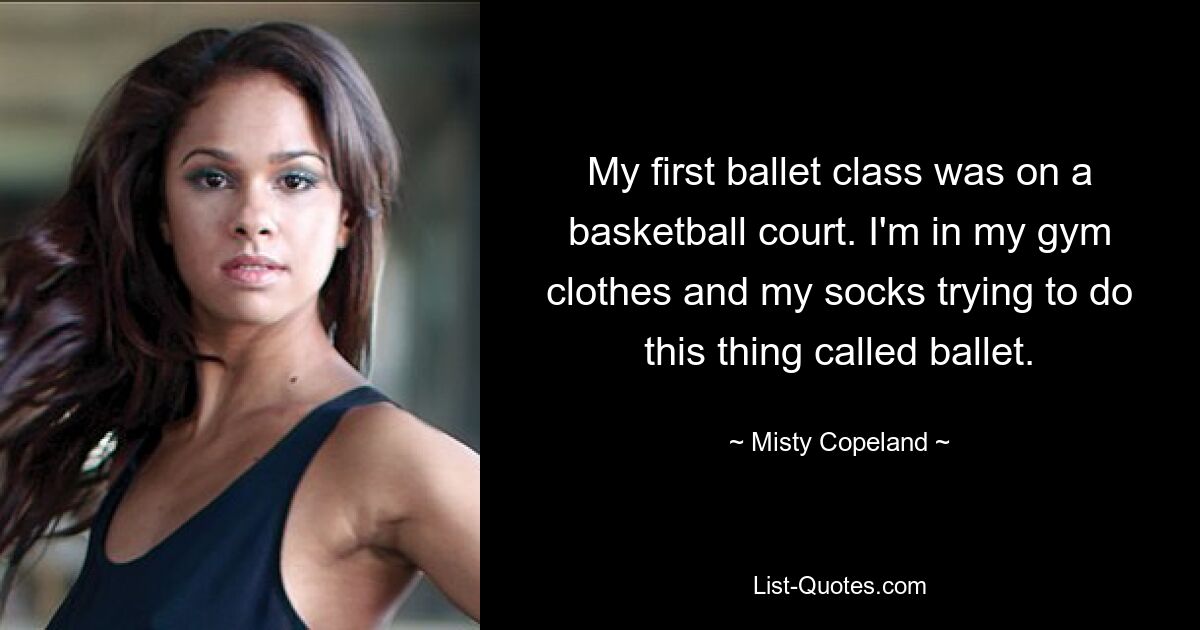 My first ballet class was on a basketball court. I'm in my gym clothes and my socks trying to do this thing called ballet. — © Misty Copeland