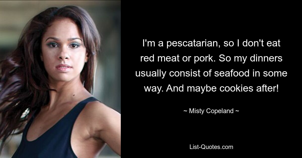 I'm a pescatarian, so I don't eat red meat or pork. So my dinners usually consist of seafood in some way. And maybe cookies after! — © Misty Copeland