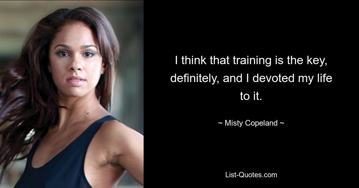 I think that training is the key, definitely, and I devoted my life to it. — © Misty Copeland