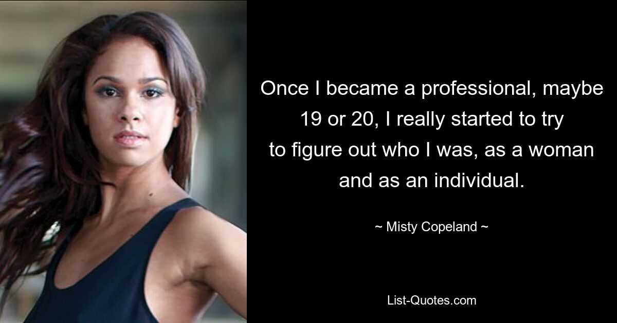 Once I became a professional, maybe 19 or 20, I really started to try to figure out who I was, as a woman and as an individual. — © Misty Copeland