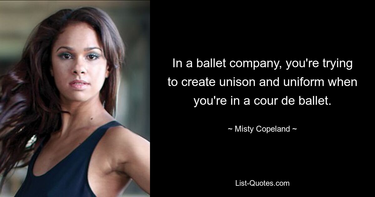 In a ballet company, you're trying to create unison and uniform when you're in a cour de ballet. — © Misty Copeland