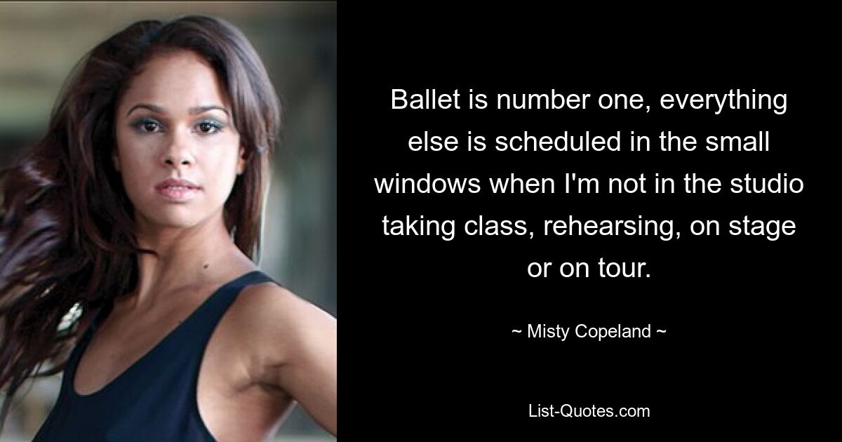 Ballet is number one, everything else is scheduled in the small windows when I'm not in the studio taking class, rehearsing, on stage or on tour. — © Misty Copeland