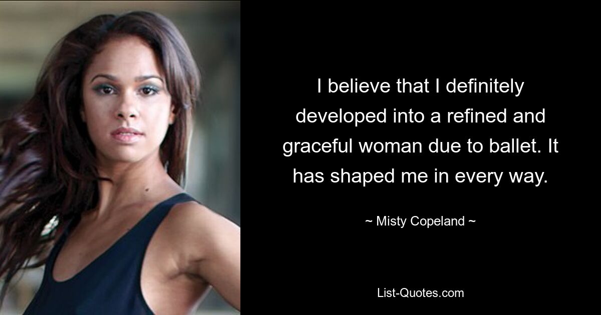 I believe that I definitely developed into a refined and graceful woman due to ballet. It has shaped me in every way. — © Misty Copeland