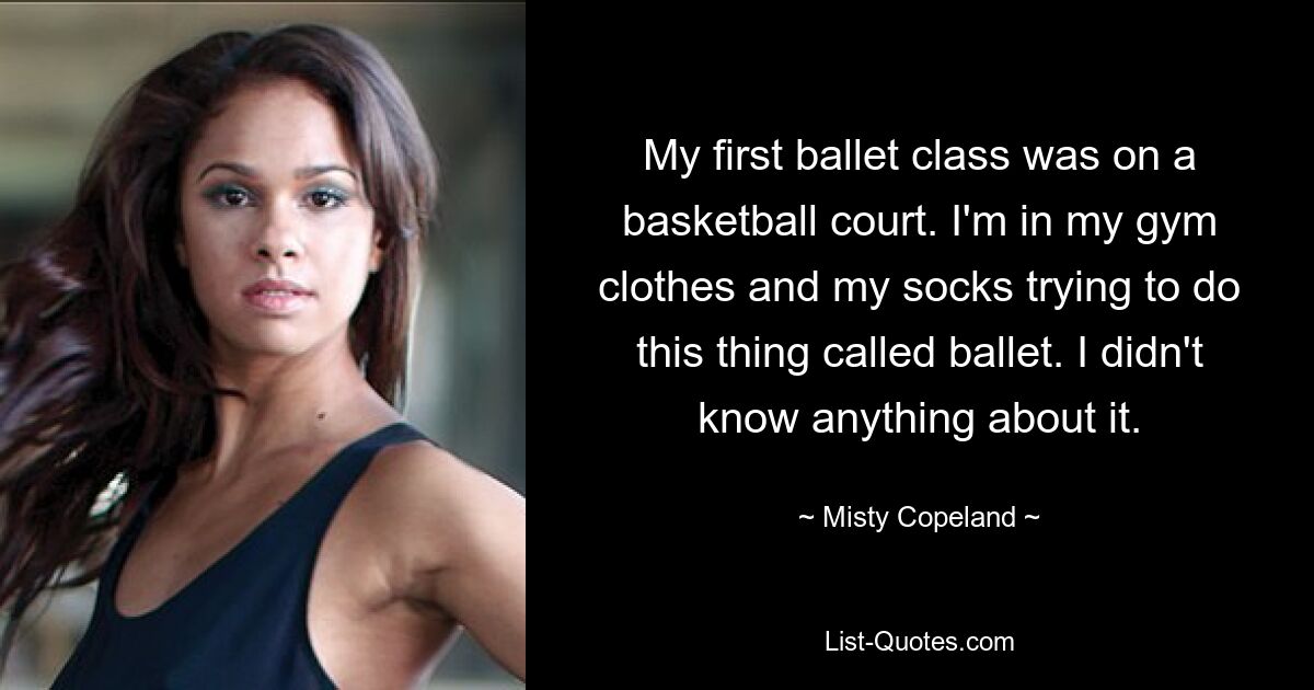 My first ballet class was on a basketball court. I'm in my gym clothes and my socks trying to do this thing called ballet. I didn't know anything about it. — © Misty Copeland