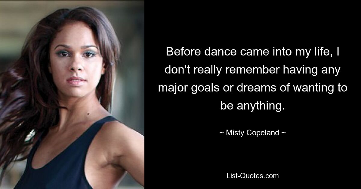 Before dance came into my life, I don't really remember having any major goals or dreams of wanting to be anything. — © Misty Copeland