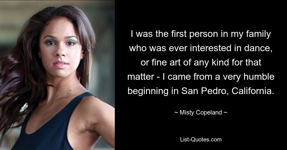 I was the first person in my family who was ever interested in dance, or fine art of any kind for that matter - I came from a very humble beginning in San Pedro, California. — © Misty Copeland