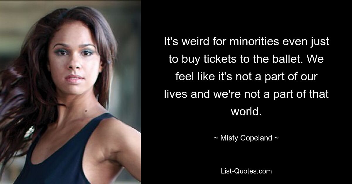 It's weird for minorities even just to buy tickets to the ballet. We feel like it's not a part of our lives and we're not a part of that world. — © Misty Copeland