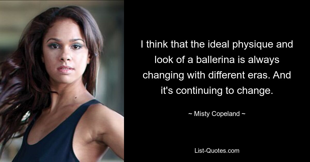 I think that the ideal physique and look of a ballerina is always changing with different eras. And it's continuing to change. — © Misty Copeland