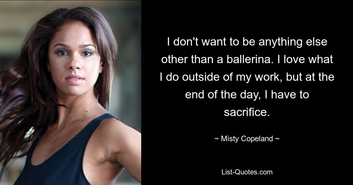 I don't want to be anything else other than a ballerina. I love what I do outside of my work, but at the end of the day, I have to sacrifice. — © Misty Copeland