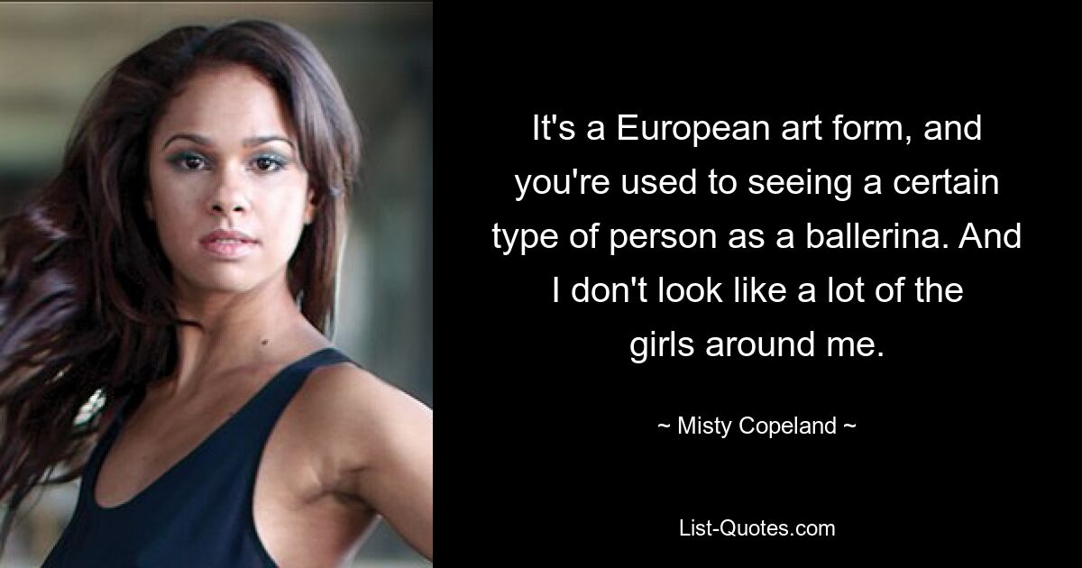 It's a European art form, and you're used to seeing a certain type of person as a ballerina. And I don't look like a lot of the girls around me. — © Misty Copeland