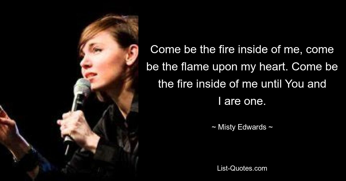 Come be the fire inside of me, come be the flame upon my heart. Come be the fire inside of me until You and I are one. — © Misty Edwards