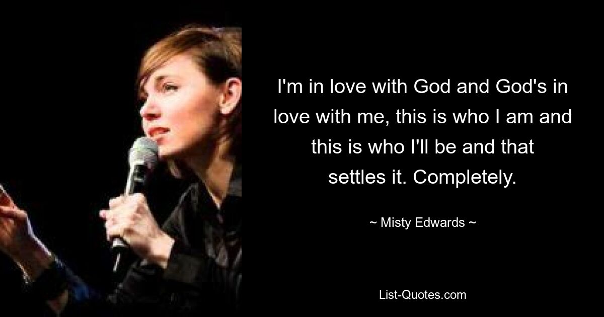 I'm in love with God and God's in love with me, this is who I am and this is who I'll be and that settles it. Completely. — © Misty Edwards