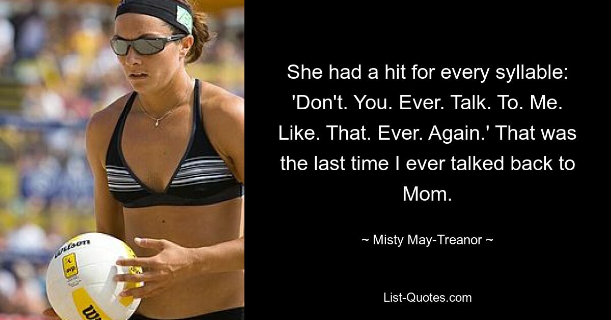 She had a hit for every syllable: 'Don't. You. Ever. Talk. To. Me. Like. That. Ever. Again.' That was the last time I ever talked back to Mom. — © Misty May-Treanor