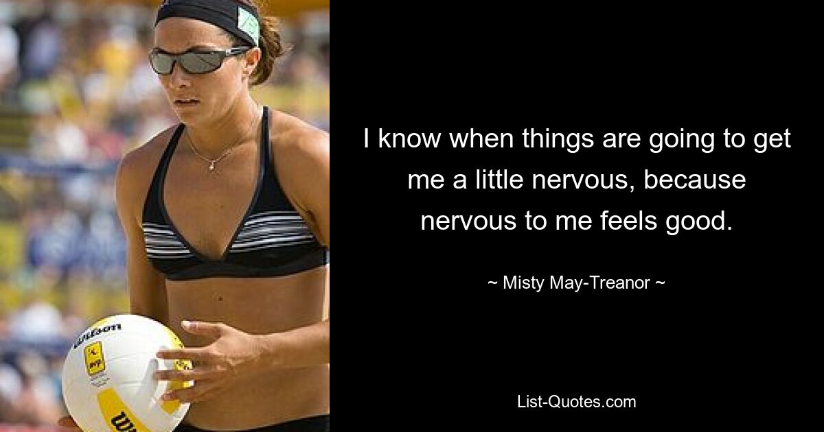 I know when things are going to get me a little nervous, because nervous to me feels good. — © Misty May-Treanor