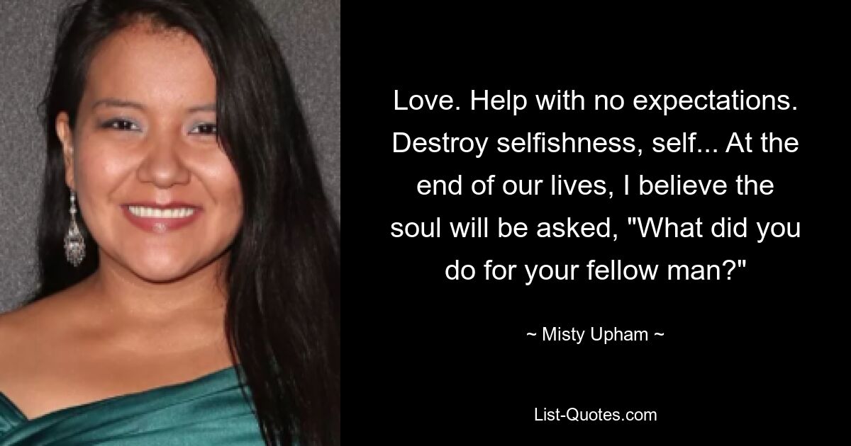 Love. Help with no expectations. Destroy selfishness, self... At the end of our lives, I believe the soul will be asked, "What did you do for your fellow man?" — © Misty Upham