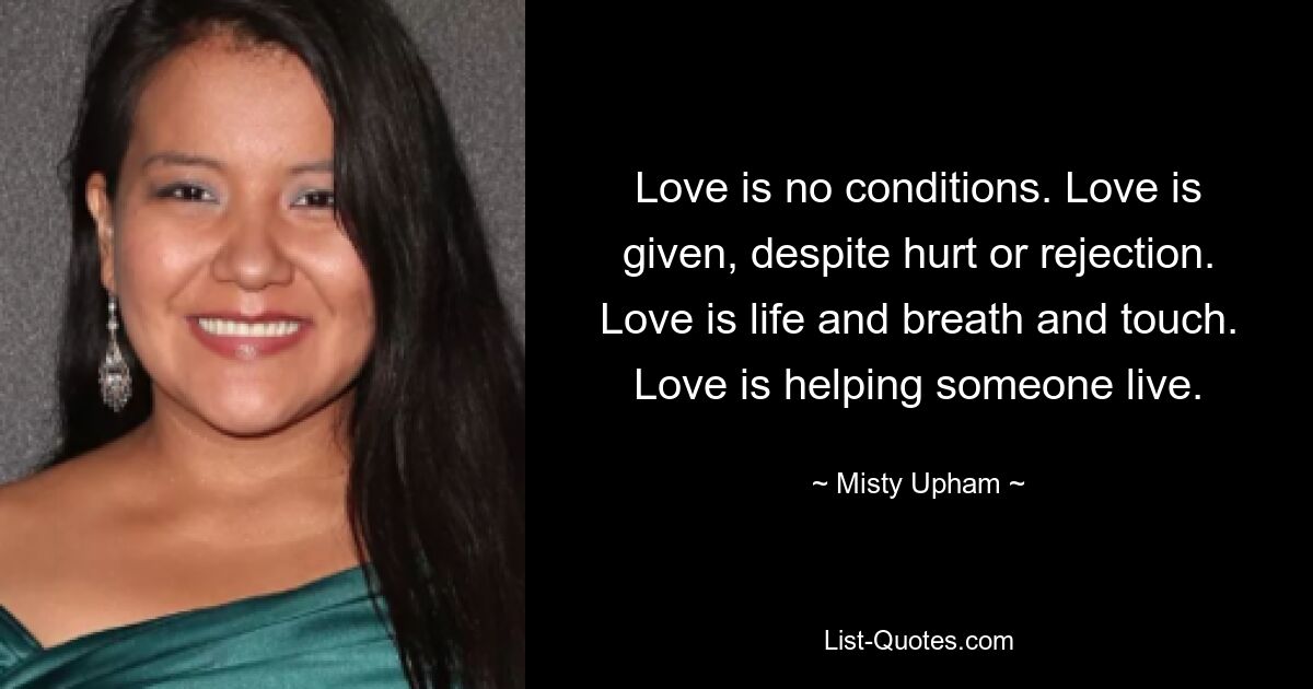 Love is no conditions. Love is given, despite hurt or rejection. Love is life and breath and touch. Love is helping someone live. — © Misty Upham