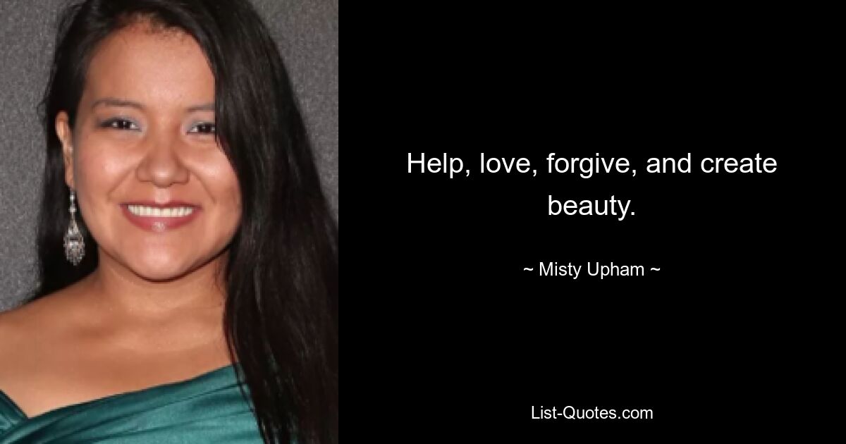 Help, love, forgive, and create beauty. — © Misty Upham