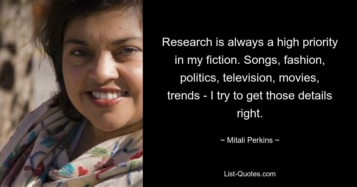 Research is always a high priority in my fiction. Songs, fashion, politics, television, movies, trends - I try to get those details right. — © Mitali Perkins