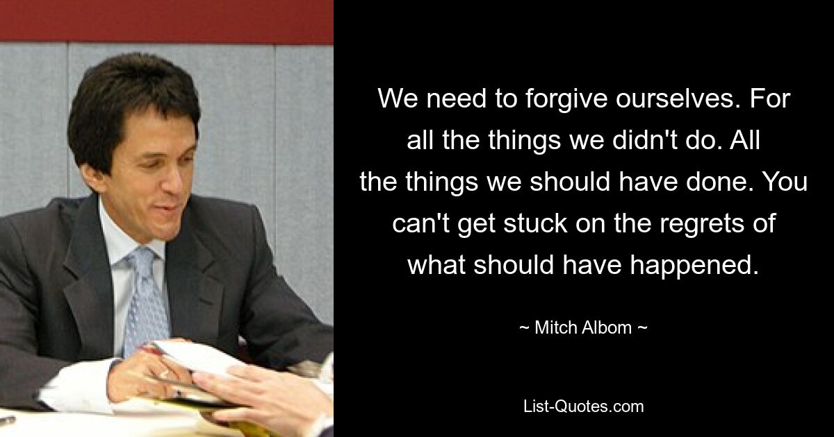 Нам нужно простить себя. За все, что мы не сделали. Все, что мы должны были сделать. Нельзя зацикливаться на сожалениях о том, что должно было случиться. — © Митч Албом 