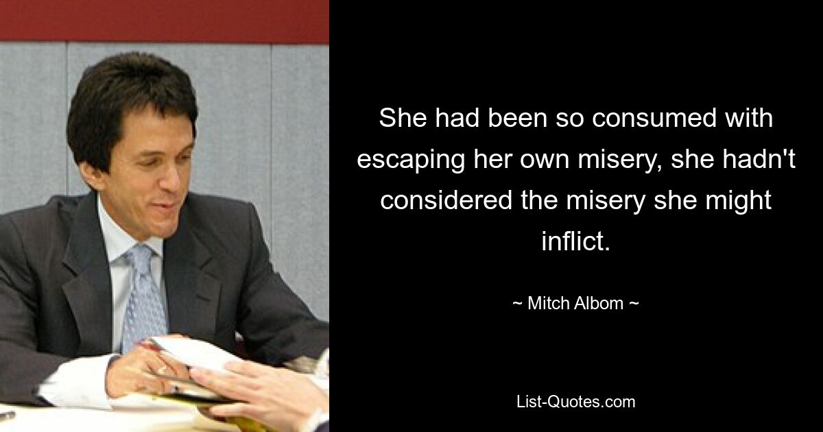 She had been so consumed with escaping her own misery, she hadn't considered the misery she might inflict. — © Mitch Albom