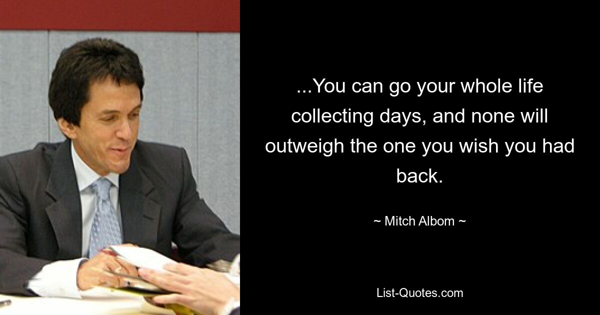 ...You can go your whole life collecting days, and none will outweigh the one you wish you had back. — © Mitch Albom