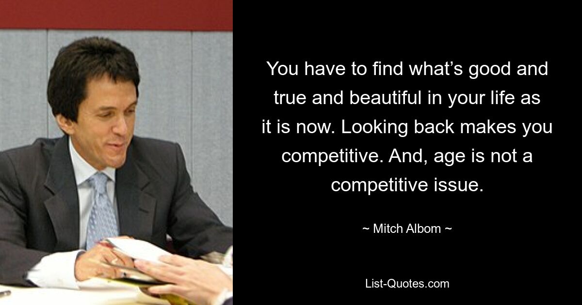 You have to find what’s good and true and beautiful in your life as it is now. Looking back makes you competitive. And, age is not a competitive issue. — © Mitch Albom