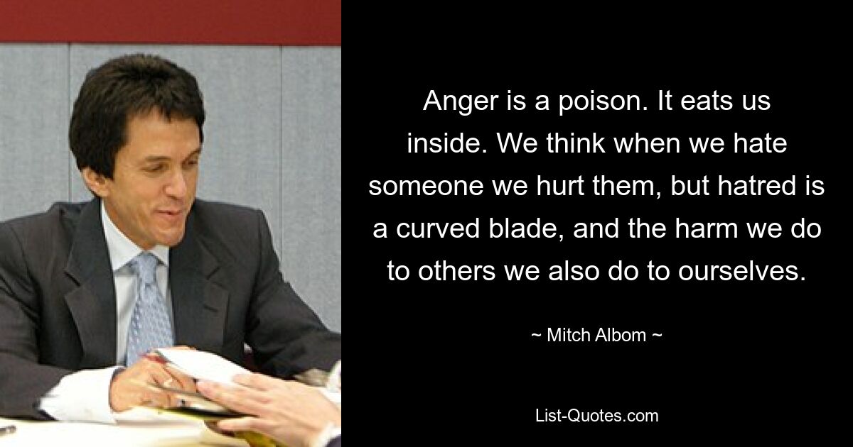 Anger is a poison. It eats us inside. We think when we hate someone we hurt them, but hatred is a curved blade, and the harm we do to others we also do to ourselves. — © Mitch Albom