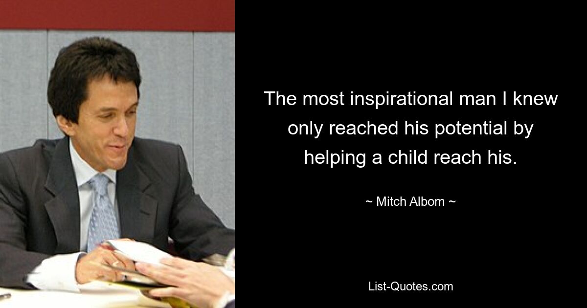 The most inspirational man I knew only reached his potential by helping a child reach his. — © Mitch Albom