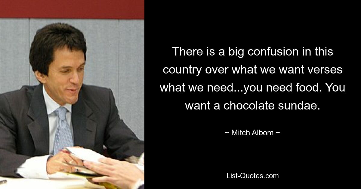 There is a big confusion in this country over what we want verses what we need...you need food. You want a chocolate sundae. — © Mitch Albom