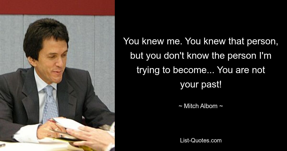 You knew me. You knew that person, but you don't know the person I'm trying to become... You are not your past! — © Mitch Albom