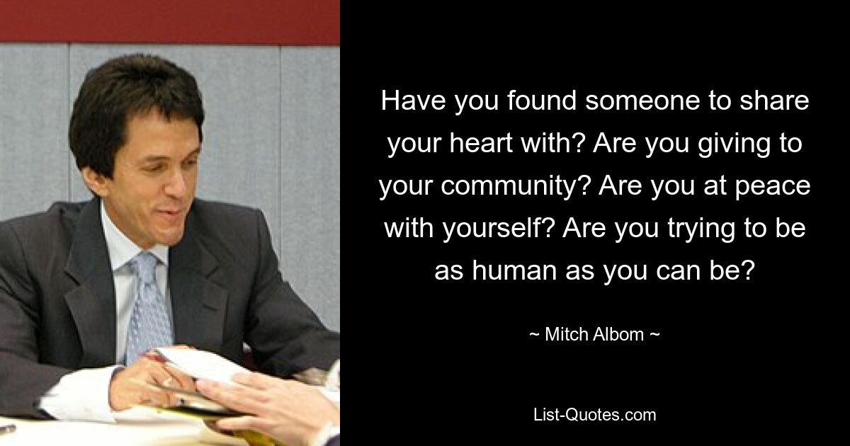 Have you found someone to share your heart with? Are you giving to your community? Are you at peace with yourself? Are you trying to be as human as you can be? — © Mitch Albom