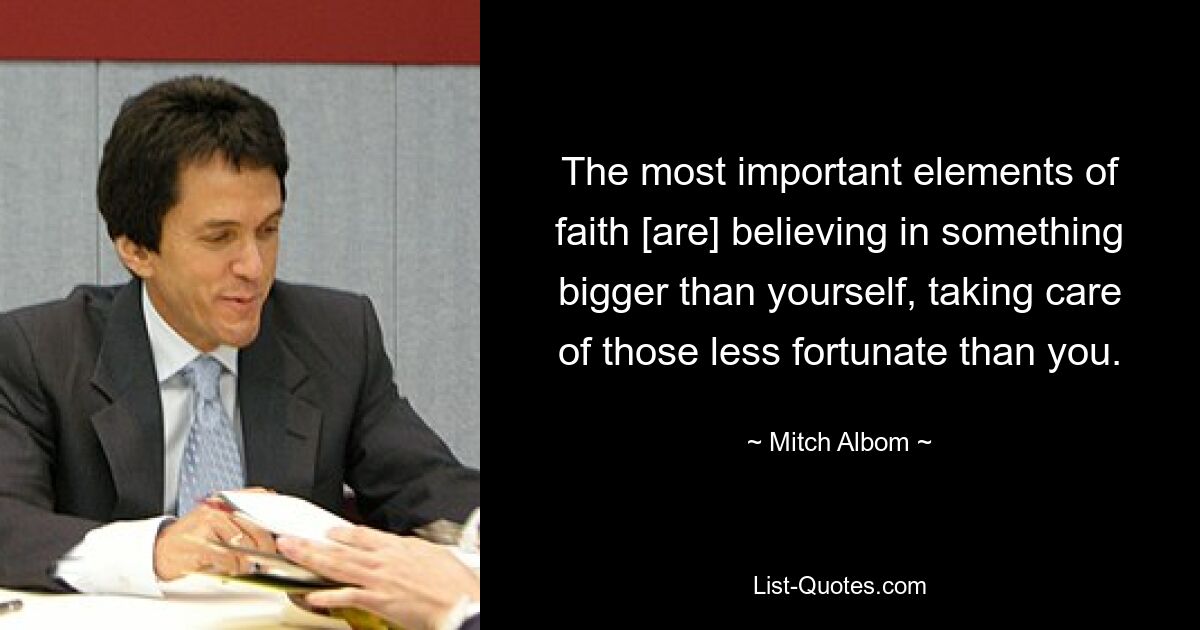 The most important elements of faith [are] believing in something bigger than yourself, taking care of those less fortunate than you. — © Mitch Albom