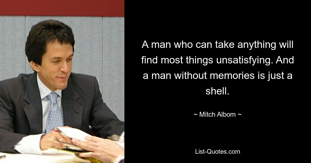 A man who can take anything will find most things unsatisfying. And a man without memories is just a shell. — © Mitch Albom