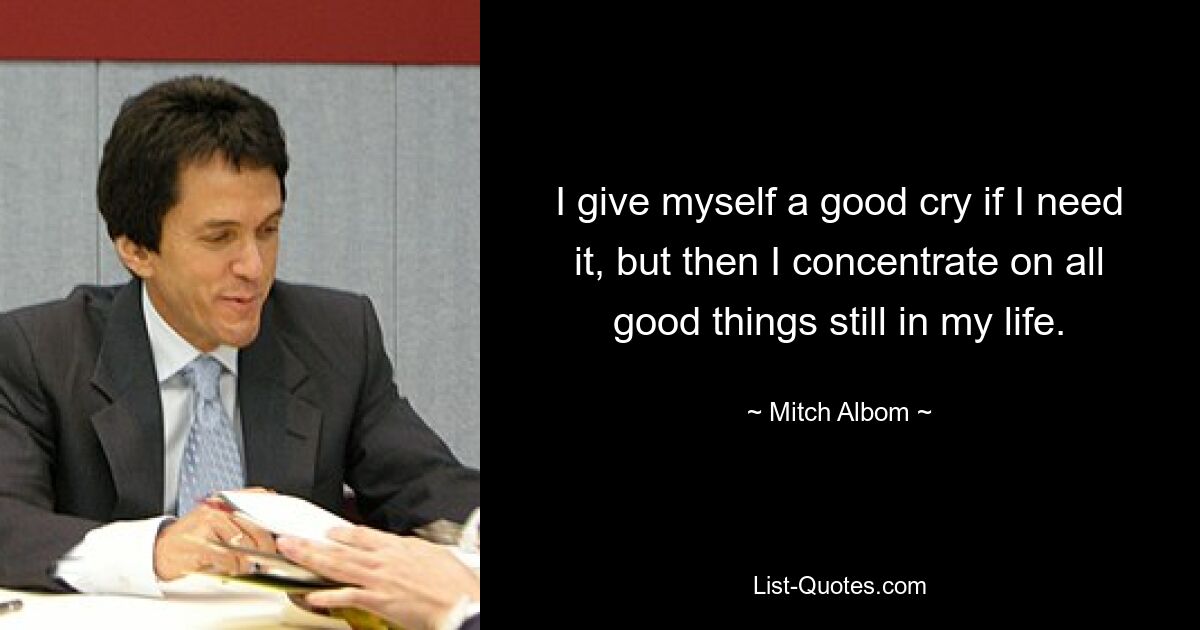 I give myself a good cry if I need it, but then I concentrate on all good things still in my life. — © Mitch Albom