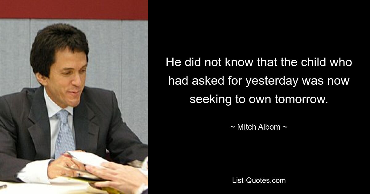 He did not know that the child who had asked for yesterday was now seeking to own tomorrow. — © Mitch Albom