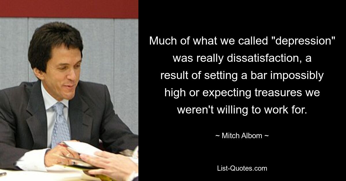 Vieles von dem, was wir „Depression“ nannten, war in Wirklichkeit Unzufriedenheit, eine Folge davon, dass man die Messlatte unglaublich hoch anlegte oder Schätze erwartete, für die man nicht arbeiten wollte. — © Mitch Albom