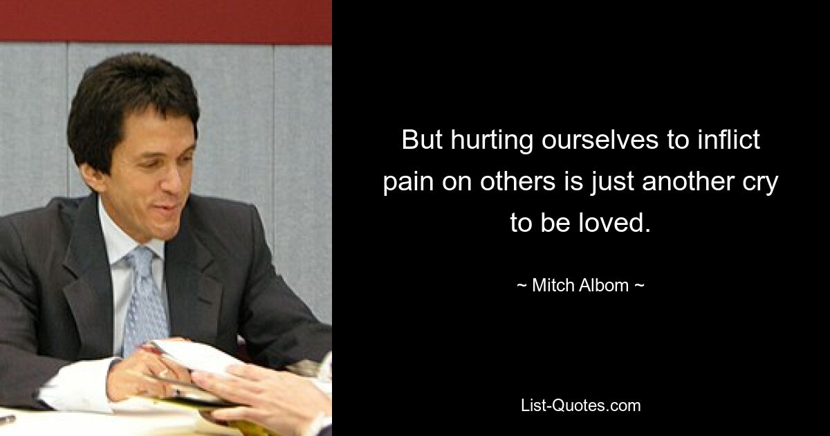 But hurting ourselves to inflict pain on others is just another cry to be loved. — © Mitch Albom