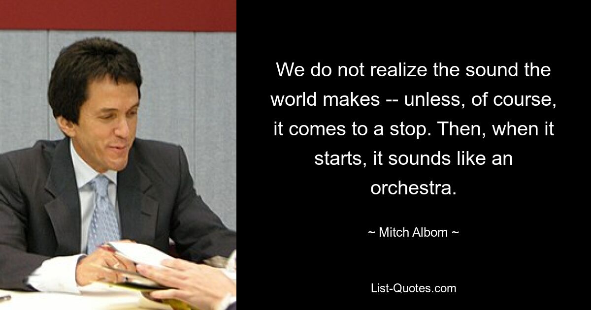 We do not realize the sound the world makes -- unless, of course, it comes to a stop. Then, when it starts, it sounds like an orchestra. — © Mitch Albom