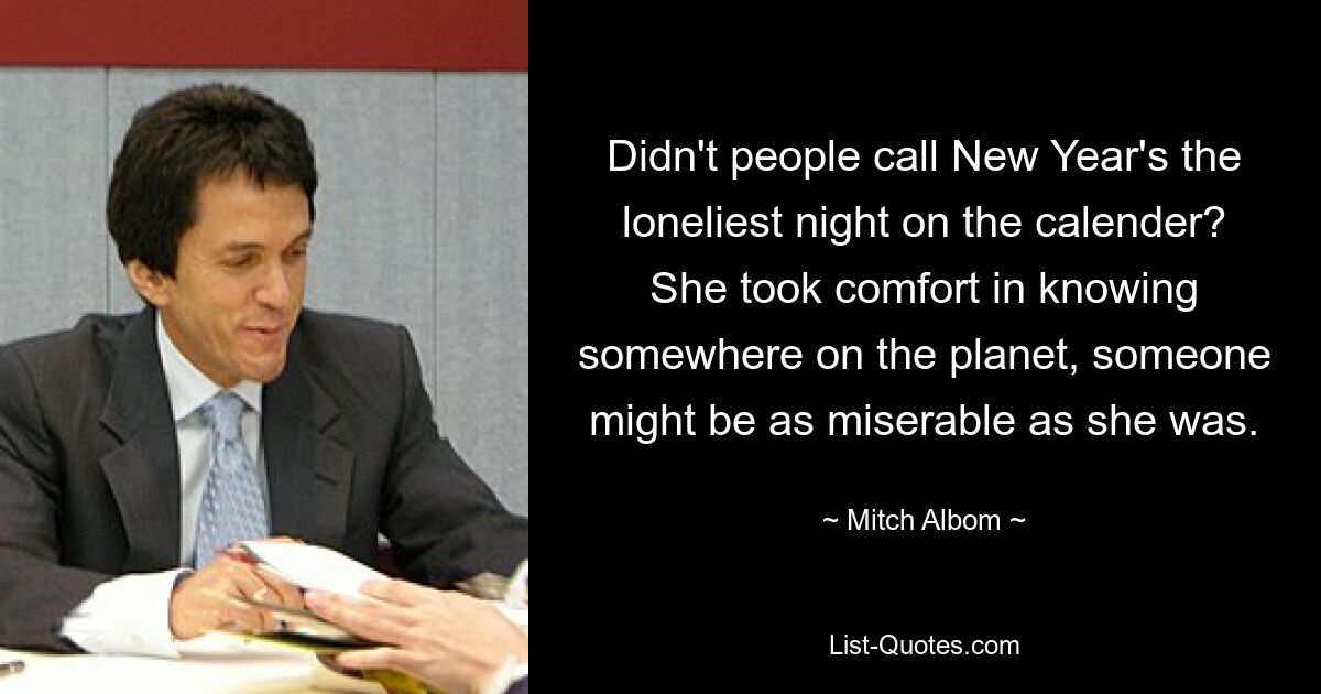 Didn't people call New Year's the loneliest night on the calender? She took comfort in knowing somewhere on the planet, someone might be as miserable as she was. — © Mitch Albom