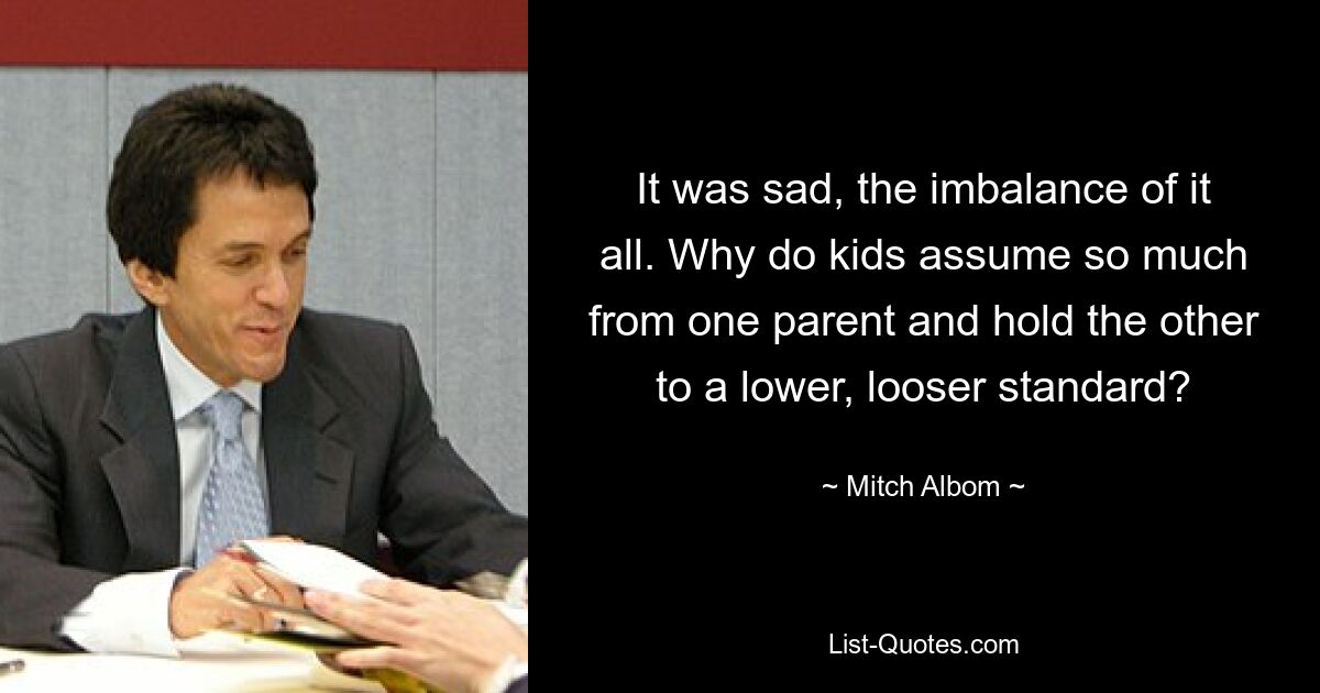 It was sad, the imbalance of it all. Why do kids assume so much from one parent and hold the other to a lower, looser standard? — © Mitch Albom