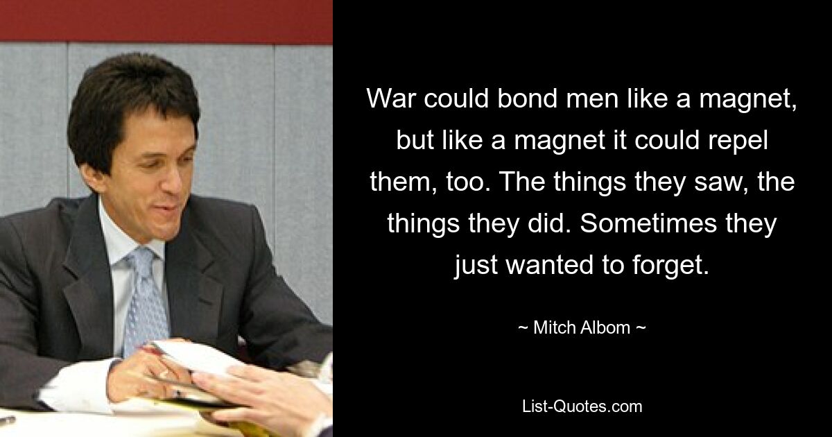 War could bond men like a magnet, but like a magnet it could repel them, too. The things they saw, the things they did. Sometimes they just wanted to forget. — © Mitch Albom