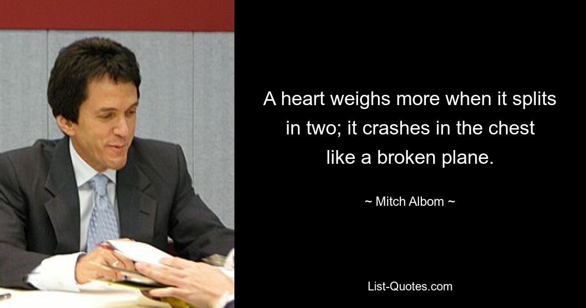 A heart weighs more when it splits in two; it crashes in the chest like a broken plane. — © Mitch Albom