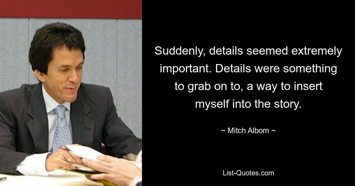 Suddenly, details seemed extremely important. Details were something to grab on to, a way to insert myself into the story. — © Mitch Albom