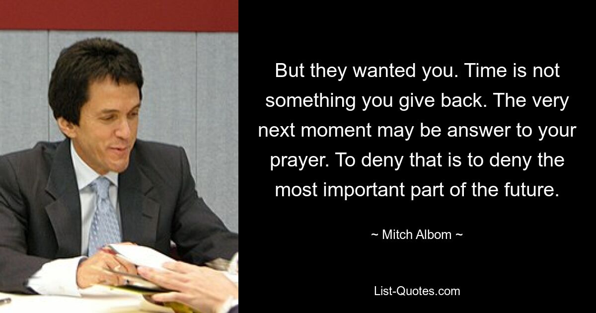 But they wanted you. Time is not something you give back. The very next moment may be answer to your prayer. To deny that is to deny the most important part of the future. — © Mitch Albom