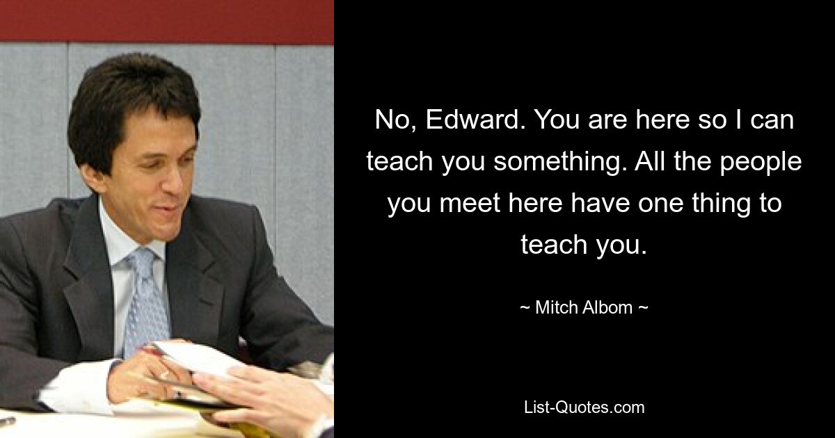 No, Edward. You are here so I can teach you something. All the people you meet here have one thing to teach you. — © Mitch Albom