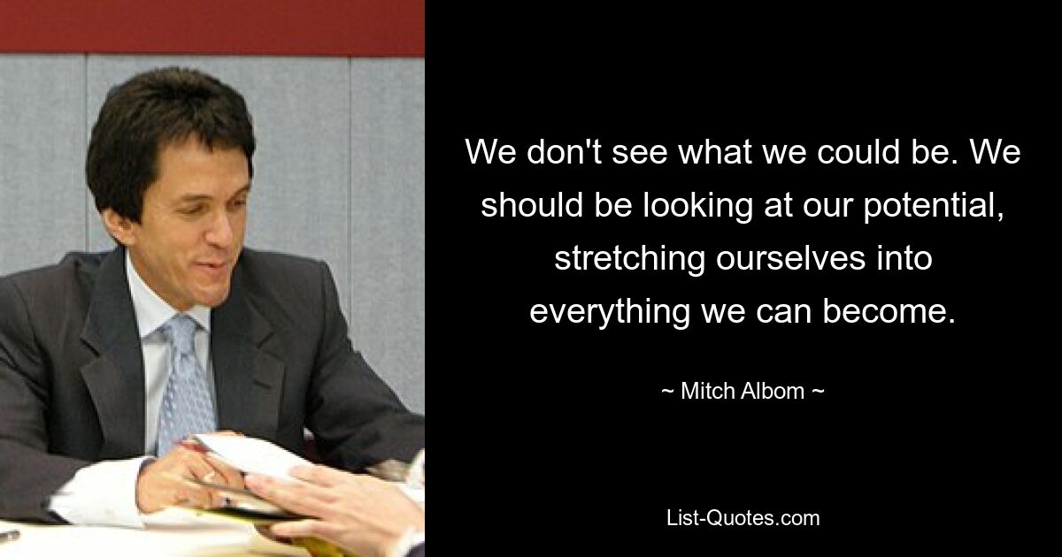 We don't see what we could be. We should be looking at our potential, stretching ourselves into everything we can become. — © Mitch Albom