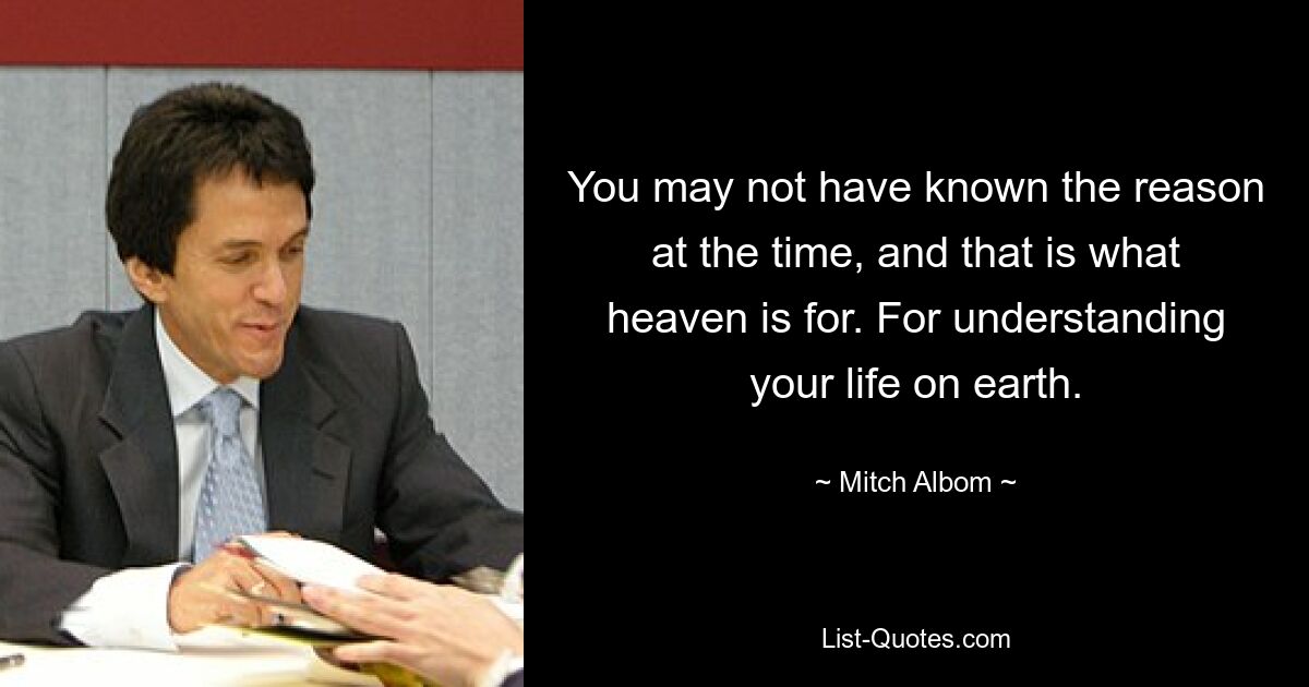 You may not have known the reason at the time, and that is what heaven is for. For understanding your life on earth. — © Mitch Albom