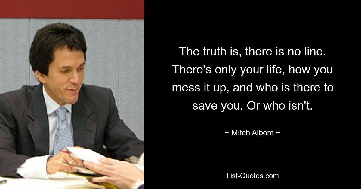 The truth is, there is no line. There's only your life, how you mess it up, and who is there to save you. Or who isn't. — © Mitch Albom