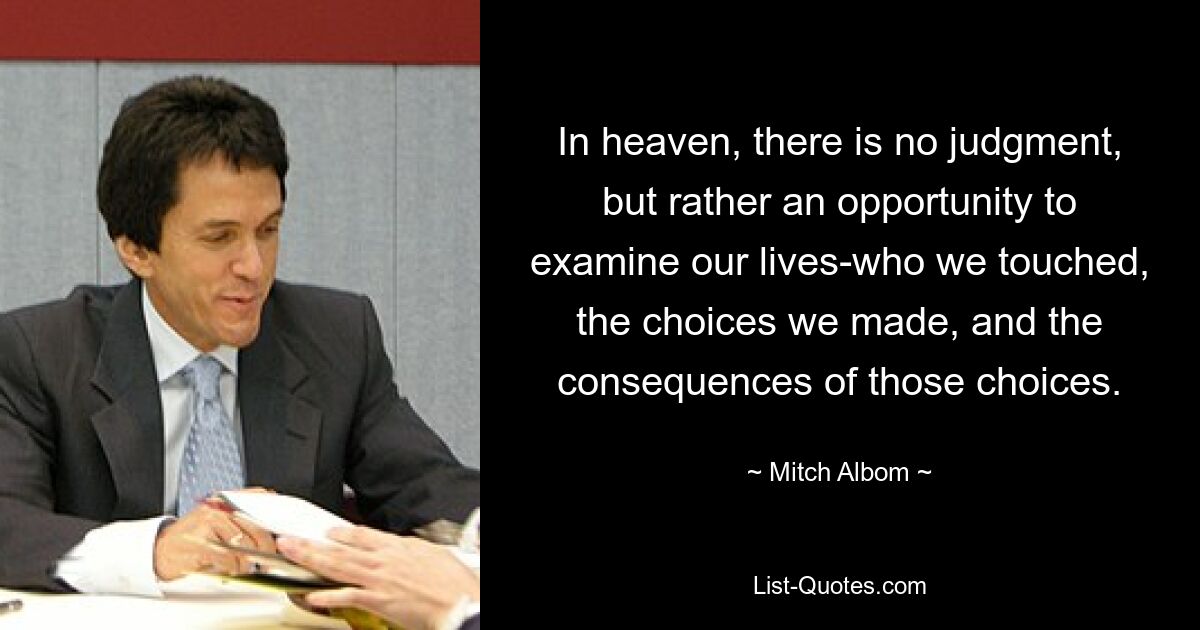 In heaven, there is no judgment, but rather an opportunity to examine our lives-who we touched, the choices we made, and the consequences of those choices. — © Mitch Albom